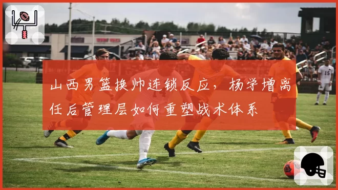 山西男篮换帅连锁反应,杨学增离任后管理层如何重塑战术体系