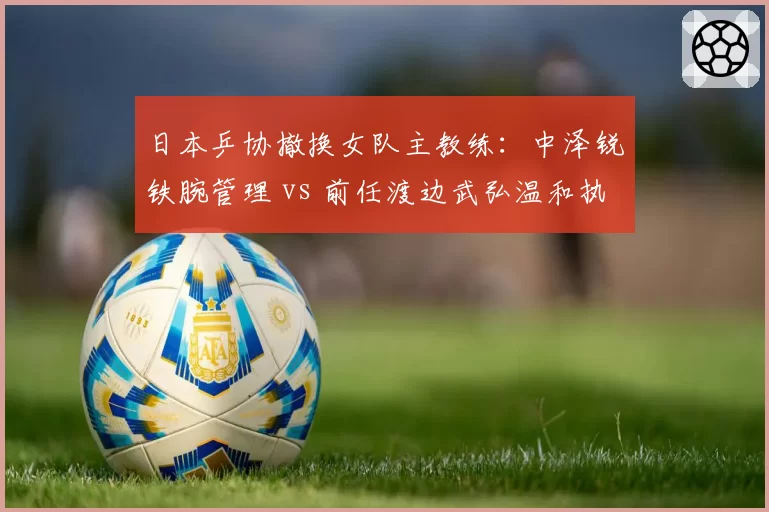 日本乒协撤换女队主教练：中泽锐铁腕管理 vs 前任渡边武弘温和执教