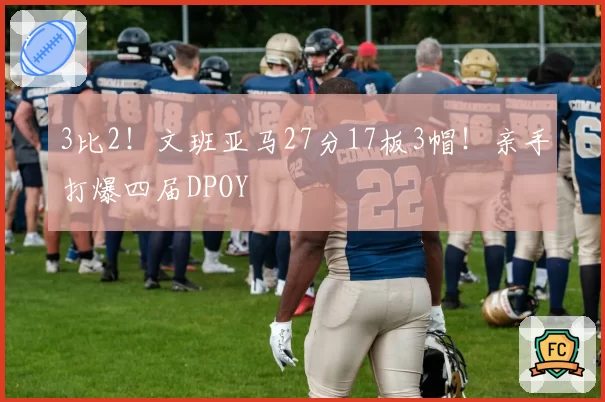 3比2！文班亚马27分17板3帽！亲手打爆四届DPOY