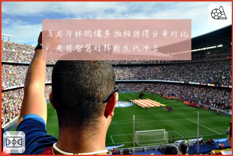 马龙与林昀儒多拍相持得分率对比,老将智慧对阵新生代冲击