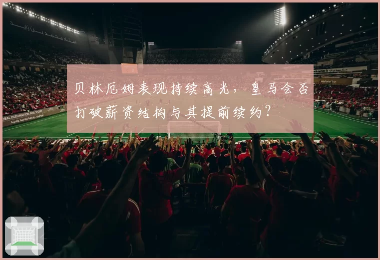 贝林厄姆表现持续高光,皇马会否打破薪资结构与其提前续约?
