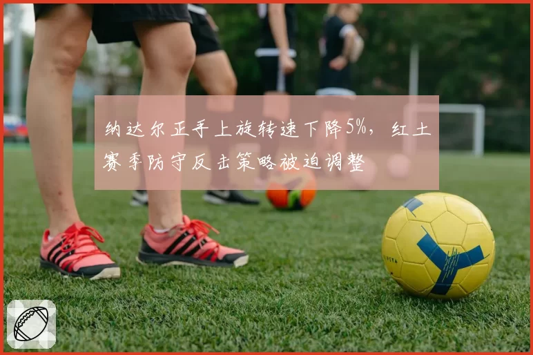 纳达尔正手上旋转速下降5%,红土赛季防守反击策略被迫调整