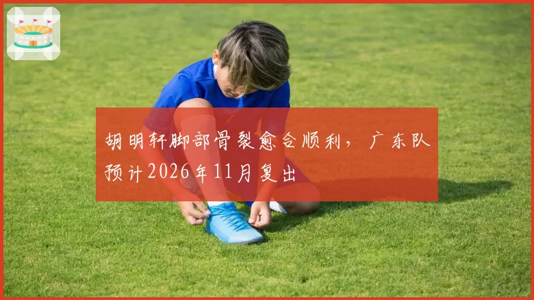 胡明轩脚部骨裂愈合顺利，广东队预计2026年11月复出
