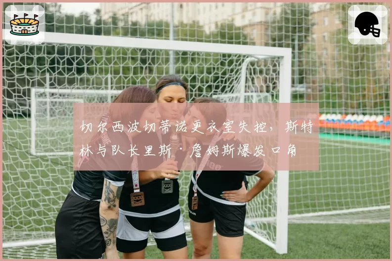 切尔西波切蒂诺更衣室失控,斯特林与队长里斯·詹姆斯爆发口角