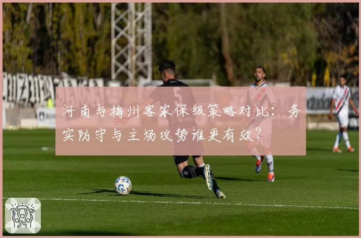 河南与梅州客家保级策略对比:务实防守与主场攻势谁更有效?