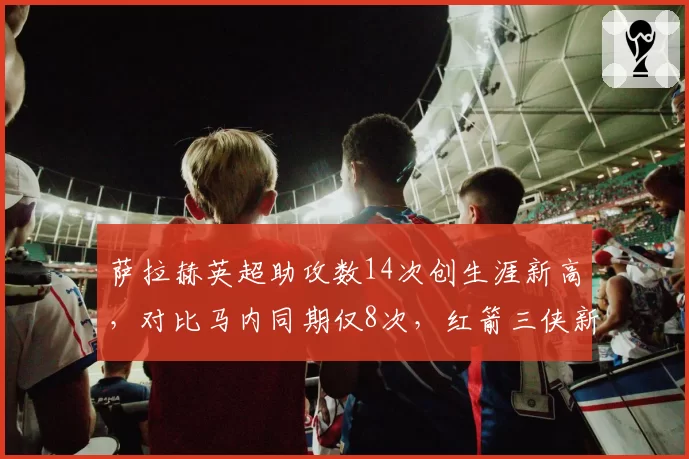 萨拉赫英超助攻数14次创生涯新高，对比马内同期仅8次，红箭三侠新核确立