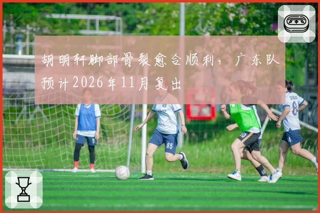 胡明轩脚部骨裂愈合顺利，广东队预计2026年11月复出