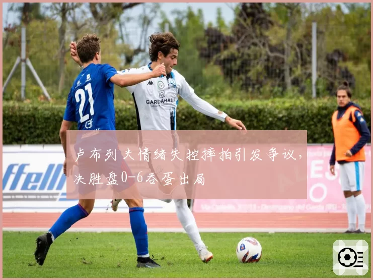 卢布列夫情绪失控摔拍引发争议，决胜盘0-6吞蛋出局