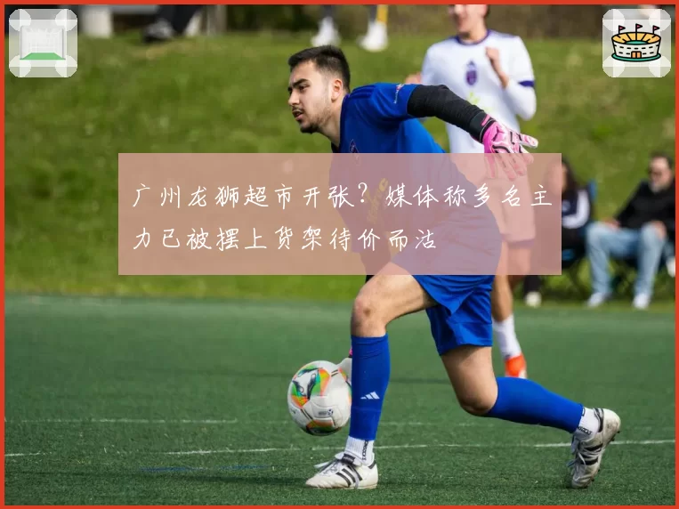 广州龙狮超市开张?媒体称多名主力已被摆上货架待价而沽