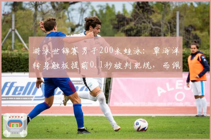 游泳世锦赛男子200米蛙泳：覃海洋转身触板提前0.1秒被判犯规，而佩莱格里尼类似动作仅获警告