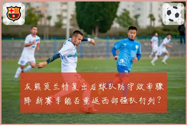 灰熊莫兰特复出后球队防守效率骤降 新赛季能否重返西部强队行列？