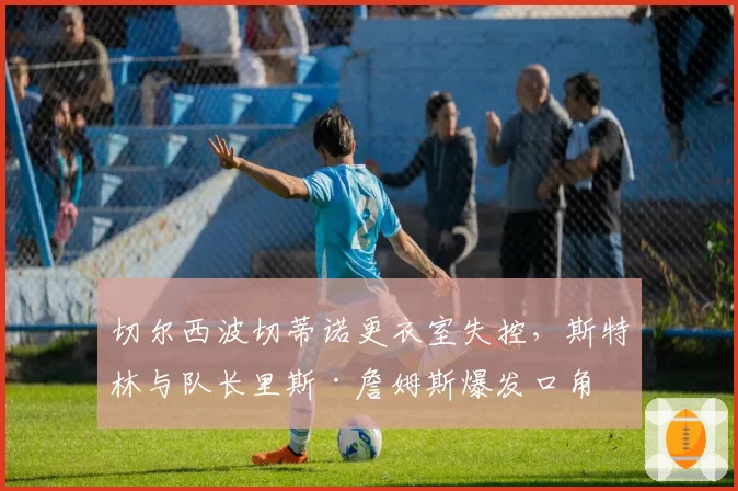 切尔西波切蒂诺更衣室失控,斯特林与队长里斯·詹姆斯爆发口角