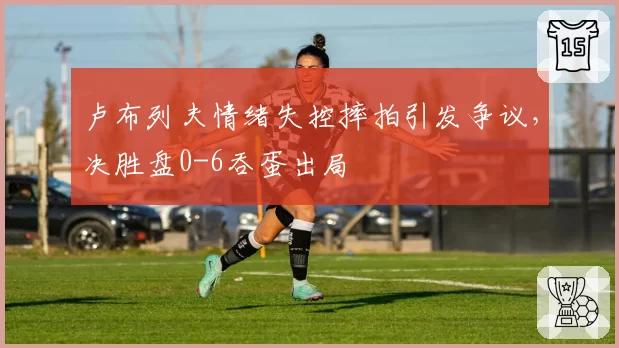 卢布列夫情绪失控摔拍引发争议，决胜盘0-6吞蛋出局