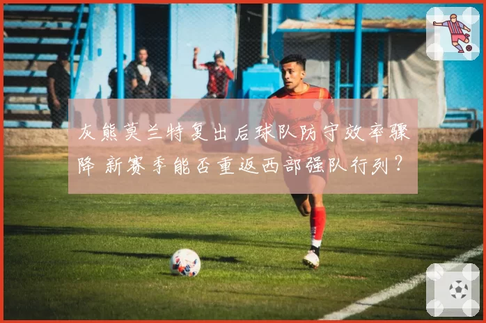 灰熊莫兰特复出后球队防守效率骤降 新赛季能否重返西部强队行列？
