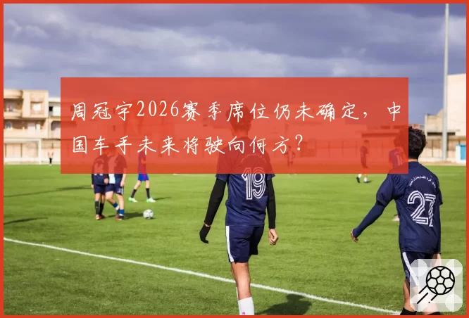 周冠宇2026赛季席位仍未确定，中国车手未来将驶向何方？