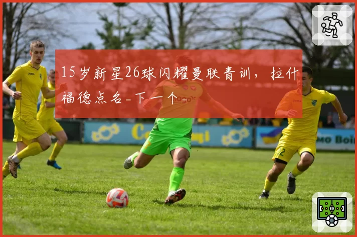 15岁新星26球闪耀曼联青训,拉什福德点名_下一个_