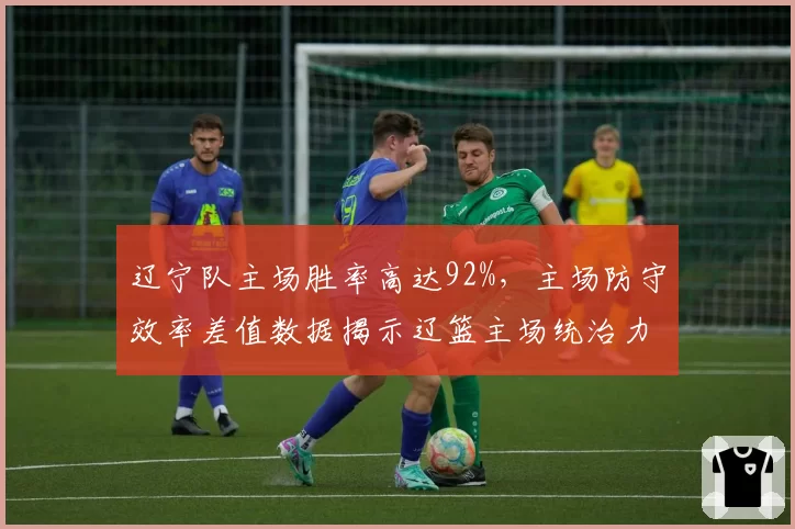 辽宁队主场胜率高达92%,主场防守效率差值数据揭示辽篮主场统治力
