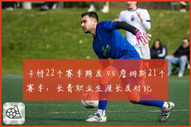 卡特22个赛季跨度 vs 詹姆斯21个赛季,长青职业生涯长度对比
