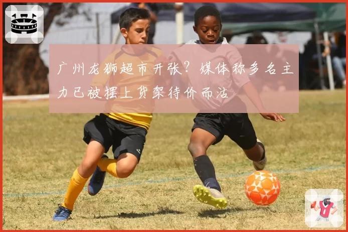 广州龙狮超市开张?媒体称多名主力已被摆上货架待价而沽