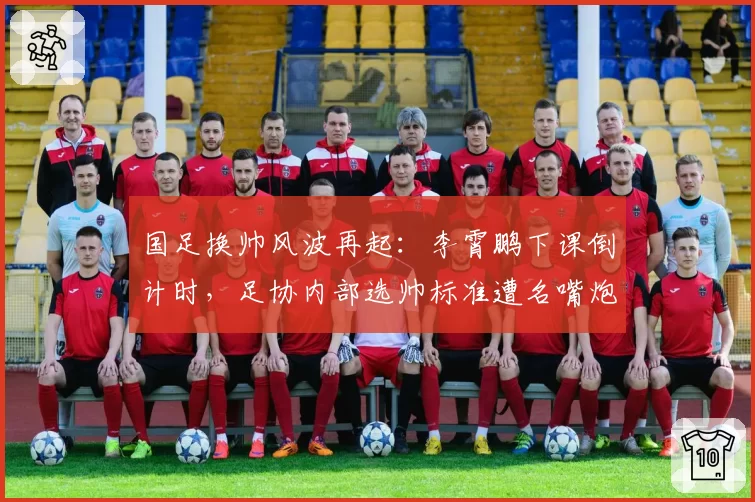 国足换帅风波再起：李霄鹏下课倒计时，足协内部选帅标准遭名嘴炮轰
