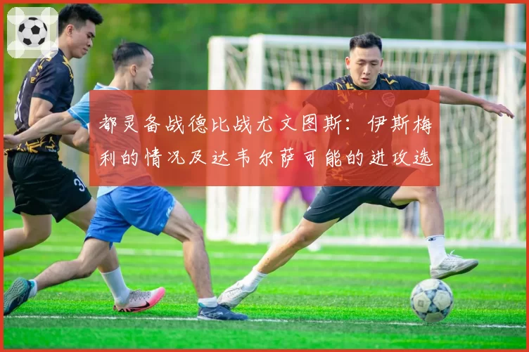 都灵备战德比战尤文图斯：伊斯梅利的情况及达韦尔萨可能的进攻选择