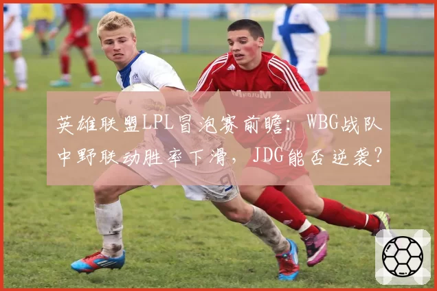 英雄联盟LPL冒泡赛前瞻：WBG战队中野联动胜率下滑，JDG能否逆袭？