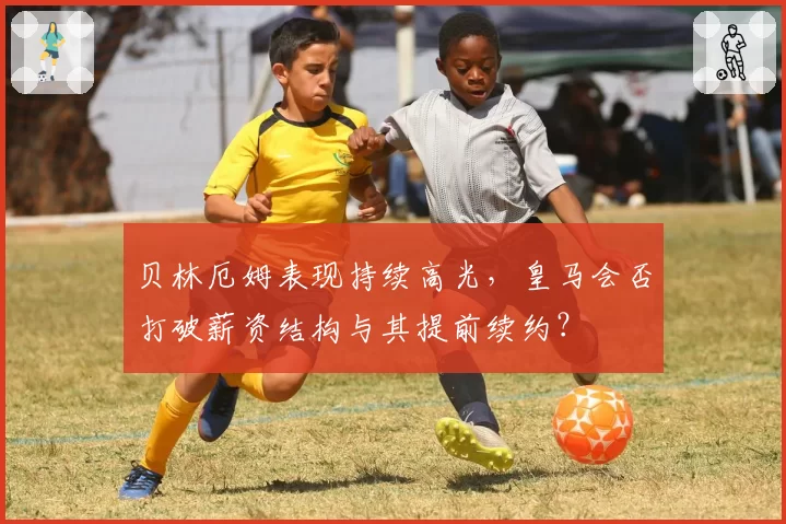 贝林厄姆表现持续高光,皇马会否打破薪资结构与其提前续约?