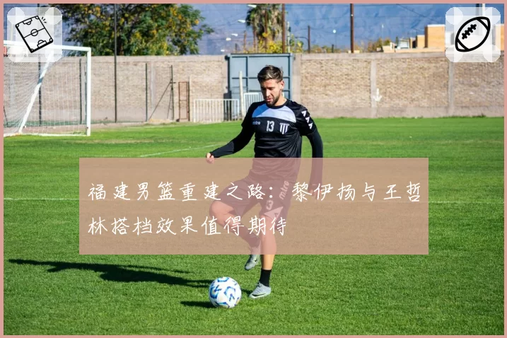 福建男篮重建之路：黎伊扬与王哲林搭档效果值得期待