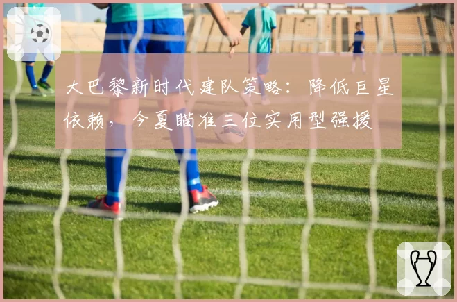 大巴黎新时代建队策略：降低巨星依赖，今夏瞄准三位实用型强援