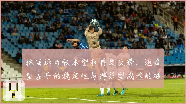 林高远与张本智和再度交锋：速度型左手的稳定性与搏杀型战术的碰撞