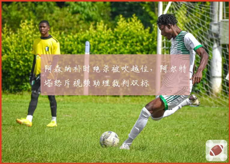 阿森纳补时绝杀被吹越位，阿尔特塔怒斥视频助理裁判双标