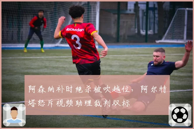 阿森纳补时绝杀被吹越位，阿尔特塔怒斥视频助理裁判双标