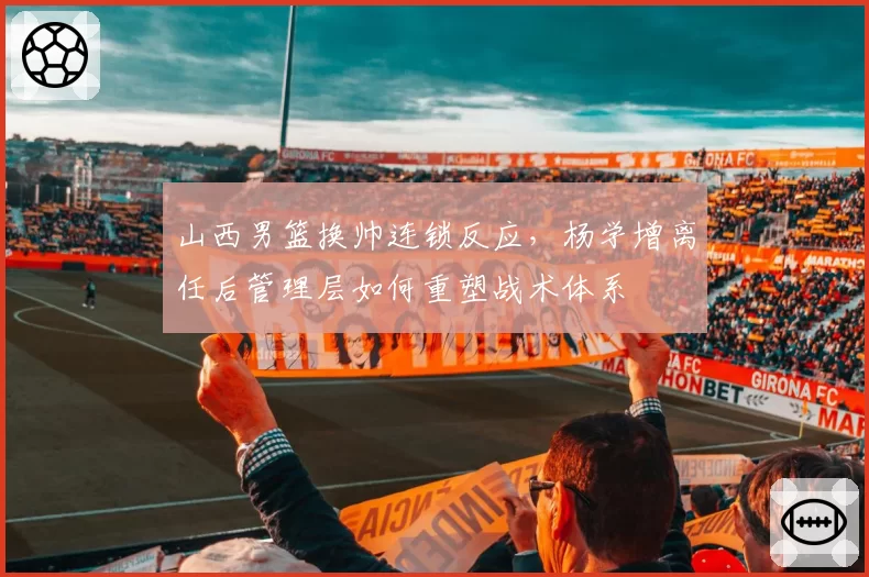 山西男篮换帅连锁反应,杨学增离任后管理层如何重塑战术体系