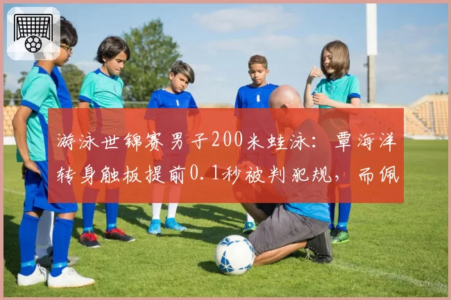 游泳世锦赛男子200米蛙泳：覃海洋转身触板提前0.1秒被判犯规，而佩莱格里尼类似动作仅获警告